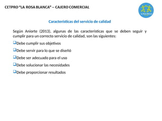 Características del servicio de calidad
Según Aniorte (2013), algunas de las características que se deben seguir y
cumplir para un correcto servicio de calidad, son las siguientes:
Debe cumplir sus objetivos
Debe servir para lo que se diseñó
Debe ser adecuado para el uso
Debe solucionar las necesidades
Debe proporcionar resultados
 