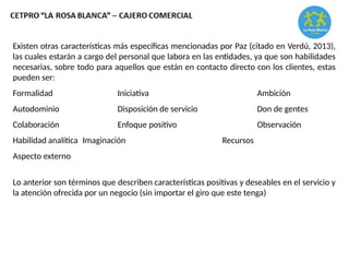 Existen otras características más específicas mencionadas por Paz (citado en Verdú, 2013),
las cuales estarán a cargo del personal que labora en las entidades, ya que son habilidades
necesarias, sobre todo para aquellos que están en contacto directo con los clientes, estas
pueden ser:
Formalidad Iniciativa Ambición
Autodominio Disposición de servicio Don de gentes
Colaboración Enfoque positivo Observación
Habilidad analítica Imaginación Recursos
Aspecto externo
Lo anterior son términos que describen características positivas y deseables en el servicio y
la atención ofrecida por un negocio (sin importar el giro que este tenga)
 