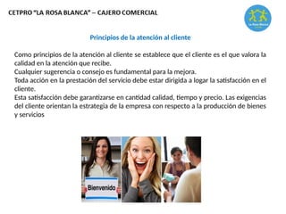 Principios de la atención al cliente
Como principios de la atención al cliente se establece que el cliente es el que valora la
calidad en la atención que recibe.
Cualquier sugerencia o consejo es fundamental para la mejora.
Toda acción en la prestación del servicio debe estar dirigida a logar la satisfacción en el
cliente.
Esta satisfacción debe garantizarse en cantidad calidad, tiempo y precio. Las exigencias
del cliente orientan la estrategia de la empresa con respecto a la producción de bienes
y servicios
 