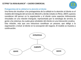 Protagonistas de la calidad en la atención al cliente
Una forma de visualizar a los protagonistas de la calidad en la atención al cliente es el
modelo del triángulo del servicio de Albrecht y Zemke (citado en Pérez, 2007); quienes
consideran útil pensar en la organización y el cliente como aspectos íntimamente
vinculados en una relación triangular, representada por la estrategia de servicio, la
gente y los sistemas, los cuales giran alrededor del cliente en una interacción creativa.
Esta relación, más que una estructura constituye un proceso, que obliga a la
organización a incluir al cliente en la concepción del negocio. El modelo se muestra a
continuación:
ESTRATEGIA
CLIENTE
GENTE
GENTE
 