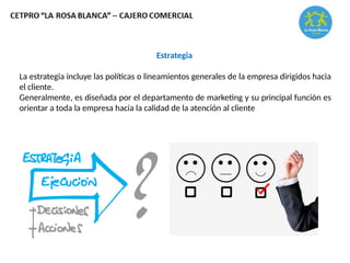 Estrategia
La estrategia incluye las políticas o lineamientos generales de la empresa dirigidos hacia
el cliente.
Generalmente, es diseñada por el departamento de marketing y su principal función es
orientar a toda la empresa hacia la calidad de la atención al cliente
 
