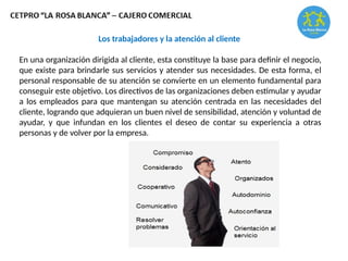 Los trabajadores y la atención al cliente
En una organización dirigida al cliente, esta constituye la base para definir el negocio,
que existe para brindarle sus servicios y atender sus necesidades. De esta forma, el
personal responsable de su atención se convierte en un elemento fundamental para
conseguir este objetivo. Los directivos de las organizaciones deben estimular y ayudar
a los empleados para que mantengan su atención centrada en las necesidades del
cliente, logrando que adquieran un buen nivel de sensibilidad, atención y voluntad de
ayudar, y que infundan en los clientes el deseo de contar su experiencia a otras
personas y de volver por la empresa.
 