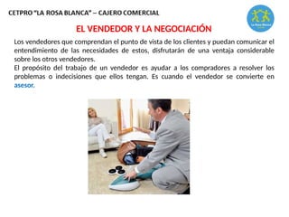 Los vendedores que comprendan el punto de vista de los clientes y puedan comunicar el
entendimiento de las necesidades de estos, disfrutarán de una ventaja considerable
sobre los otros vendedores.
El propósito del trabajo de un vendedor es ayudar a los compradores a resolver los
problemas o indecisiones que ellos tengan. Es cuando el vendedor se convierte en
asesor.
EL VENDEDOR Y LA NEGOCIACIÓN
 
