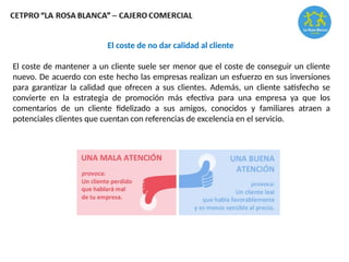 El coste de no dar calidad al cliente
El coste de mantener a un cliente suele ser menor que el coste de conseguir un cliente
nuevo. De acuerdo con este hecho las empresas realizan un esfuerzo en sus inversiones
para garantizar la calidad que ofrecen a sus clientes. Además, un cliente satisfecho se
convierte en la estrategia de promoción más efectiva para una empresa ya que los
comentarios de un cliente fidelizado a sus amigos, conocidos y familiares atraen a
potenciales clientes que cuentan con referencias de excelencia en el servicio.
 