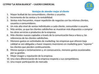Ventajas de atender mejor al cliente
1. Mayor lealtad de los consumidores, clientes y usuarios.
2. Incremento de las ventas y la rentabilidad.
3. Ventas más frecuentes, mayor repetición de negocios con los mismos clientes,
usuarios o consumidores.
4. Un más alto nivel de ventas individuales a cada cliente, consumidor o usuario.
5. Más ventas, ya que los clientes satisfechos se muestran más dispuestos a comprar
los otros servicios o productos de la empresa.
6. Más clientes nuevos captados a través de la comunicación boca-a-boca y, las
referencias de los clientes satisfechos.
7. Menores gastos en actividades de marketing: las empresas que ofrecen baja
calidad se ven obligadas a hacer mayores inversiones en marketing para “reponer”
los clientes que pierden continuamente.
8. Menos quejas y reclamaciones y, en consecuencia, menores gastos ocasionados
por su gestión.
9. Mejor imagen y reputación de la empresa.
10. Una clara diferenciación de la empresa respecto a sus competidores.
11. Una mayor participación de mercado
 