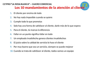 Los 10 mandamientos de la atención al cliente
1. El cliente por encima de todo
2. No hay nada imposible cuando se quiere
3. Cumple todo lo que prometas
4. Solo hay una forma de satisfacer al cliente, darle más de lo que espera
5. Para el cliente, tú marcas la diferencia
6. Fallar en un punto significa fallar en todo
7. Un empleado insatisfecho genera clientes insatisfechos
8. El juicio sobre la calidad de servicio lo hace el cliente
9. Por muy bueno que sea un servicio, siempre se puede mejorar
10. Cuando se trata de satisfacer al cliente, todos somos un equipo
 