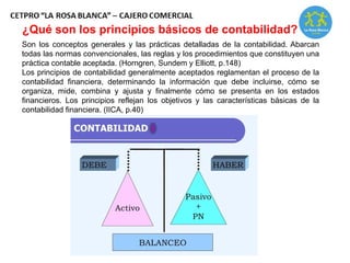 Son los conceptos generales y las prácticas detalladas de la contabilidad. Abarcan
todas las normas convencionales, las reglas y los procedimientos que constituyen una
práctica contable aceptada. (Horngren, Sundem y Elliott, p.148)
Los principios de contabilidad generalmente aceptados reglamentan el proceso de la
contabilidad financiera, determinando la información que debe incluirse, cómo se
organiza, mide, combina y ajusta y finalmente cómo se presenta en los estados
financieros. Los principios reflejan los objetivos y las características básicas de la
contabilidad financiera. (IICA, p.40)
¿Qué son los principios básicos de contabilidad?
 