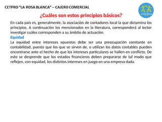 En cada país es, generalmente, la asociación de contadores local la que dictamina los
principios. A continuación los mencionados en la literatura, corresponderá al lector
investigar cuáles corresponden a su ámbito de actuación.
Equidad
La equidad entre intereses opuestos debe ser una preocupación constante en
contabilidad, puesto que los que se sirven de, o utilizan los datos contables pueden
encontrarse ante el hecho de que los intereses particulares se hallen en conflicto. De
esto se desprende que los estados financieros deben prepararse de tal modo que
reflejen, con equidad, los distintos intereses en juego en una empresa dada.
¿Cuáles son estos principios básicos?
 