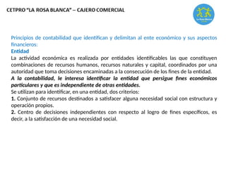 Principios de contabilidad que identifican y delimitan al ente económico y sus aspectos
financieros:
Entidad
La actividad económica es realizada por entidades identificables las que constituyen
combinaciones de recursos humanos, recursos naturales y capital, coordinados por una
autoridad que toma decisiones encaminadas a la consecución de los fines de la entidad.
A la contabilidad, le interesa identificar la entidad que persigue fines económicos
particulares y que es independiente de otras entidades.
Se utilizan para identificar, en una entidad, dos criterios:
1. Conjunto de recursos destinados a satisfacer alguna necesidad social con estructura y
operación propios.
2. Centro de decisiones independientes con respecto al logro de fines específicos, es
decir, a la satisfacción de una necesidad social.
 