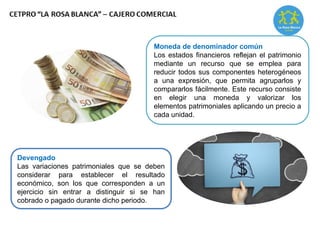 Moneda de denominador común
Los estados financieros reflejan el patrimonio
mediante un recurso que se emplea para
reducir todos sus componentes heterogéneos
a una expresión, que permita agruparlos y
compararlos fácilmente. Este recurso consiste
en elegir una moneda y valorizar los
elementos patrimoniales aplicando un precio a
cada unidad.
Devengado
Las variaciones patrimoniales que se deben
considerar para establecer el resultado
económico, son los que corresponden a un
ejercicio sin entrar a distinguir si se han
cobrado o pagado durante dicho periodo.
 