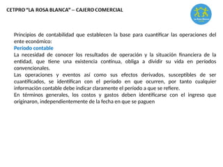 Principios de contabilidad que establecen la base para cuantificar las operaciones del
ente económico:
Período contable
La necesidad de conocer los resultados de operación y la situación financiera de la
entidad, que tiene una existencia continua, obliga a dividir su vida en períodos
convencionales.
Las operaciones y eventos así como sus efectos derivados, susceptibles de ser
cuantificados, se identifican con el período en que ocurren, por tanto cualquier
información contable debe indicar claramente el período a que se refiere.
En términos generales, los costos y gastos deben identificarse con el ingreso que
originaron, independientemente de la fecha en que se paguen
 