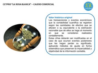 Valor histórico original
Las transacciones y eventos económicos
que la contabilidad cuantifica se registran
según las cantidades de efectivo que se
afecten o su equivalente o la estimación
razonable que de ellos se haga al momento
en que se consideren realizados
contablemente.
Estas cifras deberán ser modificadas en el
caso de que ocurran eventos posteriores
que les hagan perder su significado,
aplicando métodos de ajuste en forma
sistemática que preserven la imparcialidad y
objetividad de la información contable.
 