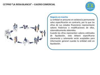 Negocio en marcha
La entidad se presume en existencia permanente
salvo especificación en contrario, por lo que las
cifras de sus estados financieros representarán
valores históricos o modificaciones de ellos,
sistemáticamente obtenidos.
Cuando las cifras representen valores estimados
de liquidación, esto deberá especificarse
claramente y solamente serán aceptables para
información general cuando la entidad esté en
liquidación.
 