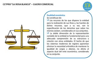 Dualidad económica
Se constituye de:
 Los recursos de los que dispone la entidad
para la realización de sus fines y, las fuentes de
dichos recursos, que a su vez, son la
especificación de los derechos que sobre los
mismos existen, considerados en sus conjuntos.
 La doble dimensión de la representación
contable de la entidad es fundamental para una
adecuada comprensión de su estructura y
relación con otras entidades. El hecho de que
los sistemas modernos de registro aparentan
eliminar la necesidad aritmética de mantener la
igualdad de cargos y abonos, no afecta al
aspecto dual del ente económico, considerado
en su conjunto.
 