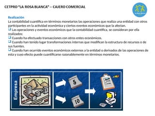 Realización
La contabilidad cuantifica en términos monetarios las operaciones que realiza una entidad con otros
participantes en la actividad económica y ciertos eventos económicos que la afectan.
 Las operaciones y eventos económicos que la contabilidad cuantifica, se consideran por ella
realizados:
 Cuando ha efectuado transacciones con otros entes económicos.
 Cuando han tenido lugar transformaciones internas que modifican la estructura de recursos o de
sus fuentes.
 Cuando han ocurrido eventos económicos externos a la entidad o derivados de las operaciones de
esta y cuyo efecto puede cuantificarse razonablemente en términos monetarios.
 