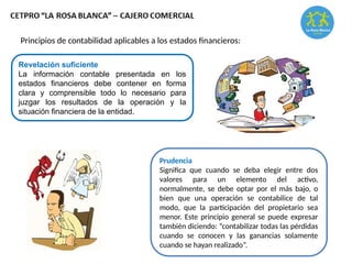 Revelación suficiente
La información contable presentada en los
estados financieros debe contener en forma
clara y comprensible todo lo necesario para
juzgar los resultados de la operación y la
situación financiera de la entidad.
Principios de contabilidad aplicables a los estados financieros:
Prudencia
Significa que cuando se deba elegir entre dos
valores para un elemento del activo,
normalmente, se debe optar por el más bajo, o
bien que una operación se contabilice de tal
modo, que la participación del propietario sea
menor. Este principio general se puede expresar
también diciendo: “contabilizar todas las pérdidas
cuando se conocen y las ganancias solamente
cuando se hayan realizado”.
 