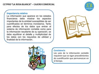 Importancia relativa
La información que aparece en los estados
financieros debe mostrar los aspectos
importantes de la entidad susceptibles de ser
cuantificados en términos monetarios. Tanto
para efectos de los datos que entran al
sistema de información contable como para
la información resultante de su operación, se
debe equilibrar el detalle y multiplicidad de
los datos con los requisitos de utilidad y
finalidad de la información.
Consistencia
Los usos de la información contable
requieren que se sigan procedimientos
de cuantificación que permanezcan en
el tiempo.
 