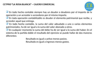  En todo hecho contable siempre hay un deudor o deudores por el importe de la
operación y un acreedor o acreedores por el mismo importe.
 En toda operación contabilizable es deudor el elemento patrimonial que recibe, y
acreedor aquel que entrega.
 En todo hecho contable, la suma del valor adeudado a uno o varios elementos
patrimoniales, ha de ser igual a la suma del valor abonado a otros.
 En cualquier momento la suma del debe ha de ser igual a la suma del haber. En el
sistema de la partida doble el resultado del ejercicio se puede hallar de dos maneras
diferentes:
Resultado es igual a activo menos pasivo.
Resultado es igual a ingresos menos gastos.
 