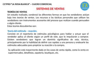 TEORÍAS DE VENTAS
Un estudio realizado, condensó las diferentes formas en que los vendedores actúan
bajo tres teorías de ventas. Los recursos o las tácticas personales que utilizan los
vendedores son instrumentos accesorios del proceso que realizan cuando persuaden
a algún cliente.
Estas teorías descubiertas son:
SISTEMAS DE VENTAS
Teoría del estímulo – reacción.
Consiste en el repertorio de estímulos psicológicos para hablar y actuar que el
vendedor aplica al cliente según un perfil de este, que lo impulsarán a comprar.
Existen vendedores que logran un dominio significativo de esta, técnica,
principalmente por la habilidad de definir con rapidez a una persona y endosarle los
estímulos adecuados para propiciar su reacción a la compra.
Su aplicación está mayormente dada en los casos de venta rápida, como la venta en
supermercados, detallistas, zapatería, boutiques, etc.
 