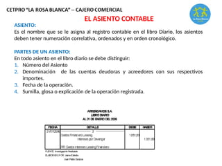 ASIENTO:
Es el nombre que se le asigna al registro contable en el libro Diario, los asientos
deben tener numeración correlativa, ordenados y en orden cronológico.
PARTES DE UN ASIENTO:
En todo asiento en el libro diario se debe distinguir:
1. Número del Asiento
2. Denominación de las cuentas deudoras y acreedores con sus respectivos
importes.
3. Fecha de la operación.
4. Sumilla, glosa o explicación de la operación registrada.
EL ASIENTO CONTABLE
 