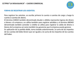 FORMA DE REGISTRAR LOS ASIENTOS:
Para registrar los asientos, se escribe primero la cuenta o cuentas de cargo y luego la
cuenta o cuentas de abono.
El término CARGO también denominado deudor o débito representa ingreso de dinero
o bienes a la empresa y se utiliza también para registrar pérdidas y el término ABONO
denominado también acreedor o crédito se utiliza para registrar la salida de dinero o
bienes de la empresa así como también las ganancias que la empresa pueda generar.
En aplicación de la partida doble, tema tratado anteriormente, la suma de los importes
de las cuentas del debe tienen que ser iguales a la suma de los importes de las cuentas
del haber.
 