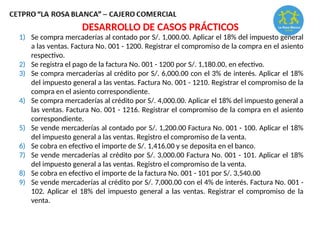 1) Se compra mercaderías al contado por S/. 1,000.00. Aplicar el 18% del impuesto general
a las ventas. Factura No. 001 - 1200. Registrar el compromiso de la compra en el asiento
respectivo.
2) Se registra el pago de la factura No. 001 - 1200 por S/. 1,180.00, en efectivo.
3) Se compra mercaderías al crédito por S/. 6,000.00 con el 3% de interés. Aplicar el 18%
del impuesto general a las ventas. Factura No. 001 - 1210. Registrar el compromiso de la
compra en el asiento correspondiente.
4) Se compra mercaderías al crédito por S/. 4,000.00. Aplicar el 18% del impuesto general a
las ventas. Factura No. 001 - 1216. Registrar el compromiso de la compra en el asiento
correspondiente.
5) Se vende mercaderías al contado por S/. 1,200.00 Factura No. 001 - 100. Aplicar el 18%
del impuesto general a las ventas. Registro el compromiso de la venta.
6) Se cobra en efectivo el importe de S/. 1,416.00 y se deposita en el banco.
7) Se vende mercaderías al crédito por S/. 3,000.00 Factura No. 001 - 101. Aplicar el 18%
del impuesto general a las ventas. Registro el compromiso de la venta.
8) Se cobra en efectivo el importe de la factura No. 001 - 101 por S/. 3,540.00
9) Se vende mercaderías al crédito por S/. 7,000.00 con el 4% de interés. Factura No. 001 -
102. Aplicar el 18% del impuesto general a las ventas. Registrar el compromiso de la
venta.
DESARROLLO DE CASOS PRÁCTICOS
 