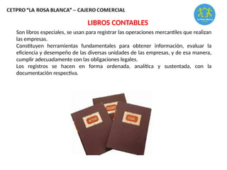 Son libros especiales, se usan para registrar las operaciones mercantiles que realizan
las empresas.
Constituyen herramientas fundamentales para obtener información, evaluar la
eficiencia y desempeño de las diversas unidades de las empresas, y de esa manera,
cumplir adecuadamente con las obligaciones legales.
Los registros se hacen en forma ordenada, analítica y sustentada, con la
documentación respectiva.
LIBROS CONTABLES
 