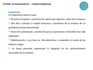 Importancia
Su importancia radica en que:
 Permiten el registro y control de los valores que ingresan y salen de la empresa
 Nos dan a conocer el estado financiero y económico de la empresa de un
periodo de tiempo determinado.
 Sirven de sustentación y prueba de que las operaciones mercantiles han sido
registradas
 Objetivamente, y con base en ello determinar y comprobar el monto de los
tributos a pagar.
 En líneas generales representan la fotografía de los acontecimientos
mercantiles de la empresa.
 