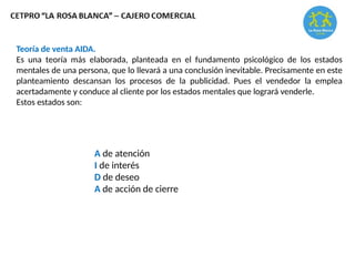 Teoría de venta AIDA.
Es una teoría más elaborada, planteada en el fundamento psicológico de los estados
mentales de una persona, que lo llevará a una conclusión inevitable. Precisamente en este
planteamiento descansan los procesos de la publicidad. Pues el vendedor la emplea
acertadamente y conduce al cliente por los estados mentales que logrará venderle.
Estos estados son:
A de atención
I de interés
D de deseo
A de acción de cierre
 