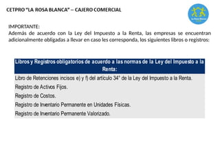 IMPORTANTE:
Además de acuerdo con la Ley del Impuesto a la Renta, las empresas se encuentran
adicionalmente obligadas a llevar en caso les corresponda, los siguientes libros o registros:
Libros y Registros obligatorios de acuerdo a las normas de la Ley del Impuesto a la
Renta:
Libro de Retenciones incisos e) y f) del artículo 34° de la Ley del Impuesto a la Renta.
Registro de Activos Fijos.
Registro de Costos.
Registro de Inventario Permanente en Unidades Físicas.
Registro de Inventario Permanente Valorizado.
 