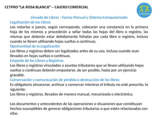 Llevado de Libros - Forma Manual y Sistema Computarizado
Legalización de los Libros
Los notarios o jueces, según corresponda, colocarán una constancia en la primera
hoja de los mismos y procederán a sellar todas las hojas del libro o registro, las
mismas que deberán estar debidamente foliadas por cada libro o registro, incluso
cuando se lleven utilizando hojas sueltas o continuas.
Oportunidad de la Legalización
Los libros y registros deben ser legalizados antes de su uso, incluso cuando sean
llevados en hojas sueltas o continuas.
Empaste de los Libros y Registros
Los libros y registros vinculados a asuntos tributarios que se lleven utilizando hojas
sueltas o continuas deberán empastarse, de ser posible, hasta por un ejercicio
gravable.
Conservación y comunicación de pérdida o destrucción de los libros
Es obligatorio almacenar, archivar y conservar mientras el tributo no esté prescrito, lo
siguiente:
Los libros y registros, llevados de manera manual, mecanizada o electrónica.
Los documentos y antecedentes de las operaciones o situaciones que constituyan
hechos susceptibles de generar obligaciones tributarias o que estén relacionadas con
ellas.
 
