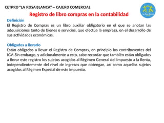 Registro de libro compras en la contabilidad
Definición
El Registro de Compras es un libro auxiliar obligatorio en el que se anotan las
adquisiciones tanto de bienes o servicios, que efectúa la empresa, en el desarrollo de
sus actividades económicas.
Obligados a llevarlo
Están obligados a llevar el Registro de Compras, en principio los contribuyentes del
IGV. Sin embargo, y adicionalmente a esto, cabe recordar que también están obligados
a llevar este registro los sujetos acogidos al Régimen General del Impuesto a la Renta,
independientemente del nivel de ingresos que obtengan, así como aquellos sujetos
acogidos al Régimen Especial de este impuesto.
 