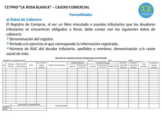 Formalidades
a) Datos de Cabecera
El Registro de Compras, al ser un libro vinculado a asuntos tributarios que los deudores
tributarios se encuentran obligados a llevar, debe contar con los siguientes datos de
cabecera:
Denominación del registro.
Período y/o ejercicio al que corresponde la información registrada.
Número de RUC del deudor tributario, apellidos y nombres, denominación y/o razón
social de este.
 