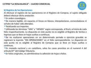b) Registro de las Operaciones
Al efectuar el registro de las operaciones en el Registro de Compras, el sujeto obligado
deberá efectuar dicha anotación:
En orden cronológico.
De manera legible, sin espacios ni líneas en blanco, interpolaciones, enmendaduras ni
señales de haber sido alteradas.
Totalizando sus importes.
Utilizando los términos “VAN” y “VIENEN” según corresponda, al final y al inicio de cada
folio respectivamente. Lo dispuesto en este punto no es exigible al Registro de Ventas e
Ingresos que se lleve en hojas sueltas o continuas.
De no realizarse operaciones en un determinado período o ejercicio gravable se
registrará la leyenda “SIN OPERACIONES” en el folio correspondiente. Lo dispuesto en
este punto no es exigible al Registro de Compras que se lleve en hojas sueltas o
continuas.
En moneda nacional y en castellano, salvo los casos previstos en el numeral 4 del
artículo 87º del Código Tributario.
En folios originales, no admitiéndose la adhesión de hojas o folios.
 