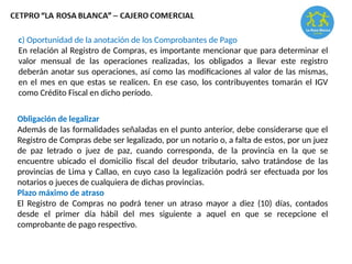 c) Oportunidad de la anotación de los Comprobantes de Pago
En relación al Registro de Compras, es importante mencionar que para determinar el
valor mensual de las operaciones realizadas, los obligados a llevar este registro
deberán anotar sus operaciones, así como las modificaciones al valor de las mismas,
en el mes en que estas se realicen. En ese caso, los contribuyentes tomarán el IGV
como Crédito Fiscal en dicho período.
Obligación de legalizar
Además de las formalidades señaladas en el punto anterior, debe considerarse que el
Registro de Compras debe ser legalizado, por un notario o, a falta de estos, por un juez
de paz letrado o juez de paz, cuando corresponda, de la provincia en la que se
encuentre ubicado el domicilio fiscal del deudor tributario, salvo tratándose de las
provincias de Lima y Callao, en cuyo caso la legalización podrá ser efectuada por los
notarios o jueces de cualquiera de dichas provincias.
Plazo máximo de atraso
El Registro de Compras no podrá tener un atraso mayor a diez (10) días, contados
desde el primer día hábil del mes siguiente a aquel en que se recepcione el
comprobante de pago respectivo.
 
