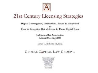 21st Century Licensing Strategies Digital Convergence, International Issues & Hollywood orHow to Straighten Out a License in These Digital Days California Bar Association Annual Meeting 2008 James C. Roberts III, Esq. GLOBAL CAPITAL LAW GROUPPC 