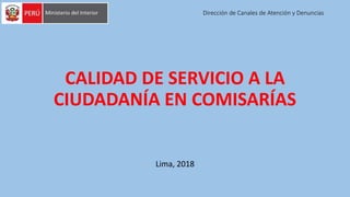 Dirección de Canales de Atención y Denuncias
CALIDAD DE SERVICIO A LA
CIUDADANÍA EN COMISARÍAS
Lima, 2018
 