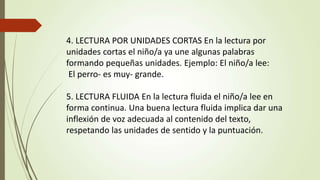 4. LECTURA POR UNIDADES CORTAS En la lectura por
unidades cortas el niño/a ya une algunas palabras
formando pequeñas unidades. Ejemplo: El niño/a lee:
El perro- es muy- grande.
5. LECTURA FLUIDA En la lectura fluida el niño/a lee en
forma continua. Una buena lectura fluida implica dar una
inflexión de voz adecuada al contenido del texto,
respetando las unidades de sentido y la puntuación.
 