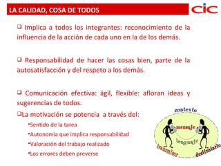LA CALIDAD, COSA DE TODOS

    Implica a todos los integrantes: reconocimiento de la
  influencia de la acción de cada uno en la de los demás.

   Responsabilidad de hacer las cosas bien, parte de la
  autosatisfacción y del respeto a los demás.

   Comunicación efectiva: ágil, flexible: afloran ideas y
  sugerencias de todos.
  La   motivación se potencia a través del:
      Sentido   de la tarea
      Autonomía    que implica responsabilidad
      Valoración   del trabajo realizado
      Los errores deben   preverse
 