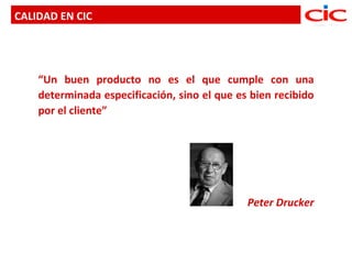 CALIDAD EN CIC




    “Un buen producto no es el que cumple con una
    determinada especificación, sino el que es bien recibido
    por el cliente”




                                              Peter Drucker
 