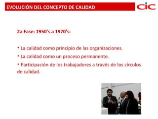 EVOLUCIÓN DEL CONCEPTO DE CALIDAD



   2a Fase: 1950’s a 1970’s:

      La calidad como principio de las organizaciones.
      La calidad como un proceso permanente.
   Participación de los trabajadores a través de los círculos
   de calidad.
 