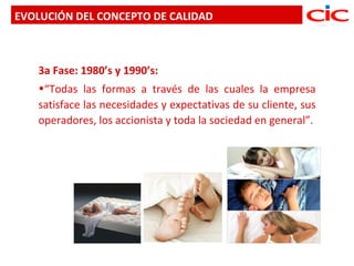 EVOLUCIÓN DEL CONCEPTO DE CALIDAD



   3a Fase: 1980’s y 1990’s:
   •“Todas las formas a través de las cuales la empresa
   satisface las necesidades y expectativas de su cliente, sus
   operadores, los accionista y toda la sociedad en general”.
 