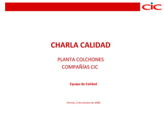 CHARLA CALIDAD
 PLANTA COLCHONES
   COMPAÑÍAS CIC


      Equipo de Calidad




    Viernes, 3 de octubre de 2008
 