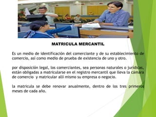 MATRICULA MERCANTIL
Es un medio de identificación del comerciante y de su establecimiento de
comercio, así como medio de prueba de existencia de uno y otro.
por disposición legal, los comerciantes, sea personas naturales o jurídicas,
están obligadas a matricularse en el registro mercantil que lleva la cámara
de comercio y matricular allí mismo su empresa o negocio.
la matricula se debe renovar anualmente, dentro de los tres primeros
meses de cada año.
 