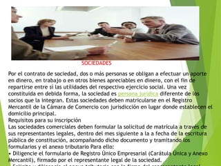 Por el contrato de sociedad, dos o más personas se obligan a efectuar un aporte
en dinero, en trabajo o en otros bienes apreciables en dinero, con el fin de
repartirse entre sí las utilidades del respectivo ejercicio social. Una vez
constituida en debida forma, la sociedad es persona jurídica diferente de los
socios que la integran. Estas sociedades deben matricularse en el Registro
Mercantil de la Cámara de Comercio con jurisdicción en lugar donde establecen el
domicilio principal.
Requisitos para su inscripción
Las sociedades comerciales deben formular la solicitud de matrícula a través de
sus representantes legales, dentro del mes siguiente a la a fecha de la escritura
pública de constitución, acompañando dicho documento y tramitando los
formularios y el anexo tributario Para ello:
• Diligencie el formulario de Registro Único Empresarial (Carátula Única y Anexo
Mercantil), firmado por el representante legal de la sociedad.
SOCIEDADES
 