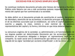 SOCIEDAD POR ACCIONES SIMPLIFICADAS
Se constituye mediante documento privado ante Cámara de Comercio o Escritura
Pública ante Notario con uno o más accionistas quienes responden hasta por el
monto del capital que han suministrado a la sociedad.
Se debe definir en el documento privado de constitución el nombre, documento
de identidad y domicilio de los accionistas; el domicilio principal de la sociedad y
el de las distintas sucursales que se establezcan, así como el capital autorizado,
suscrito y pagado, la clase, número y valor nominal de las acciones
representativas del capital y la forma y términos en que éstas deberán pagarse.
La estructura orgánica de la sociedad, su administración y el funcionamiento de
sus órganos pueden ser determinados libremente por los accionistas, quienes
solamente se encuentran obligados a designar un representante legal de la
compañía. Su razón social será la denominación que definan sus accionistas pero
seguido de las siglas "sociedad por acciones simplificada"; o de las letras S.A.S.
 