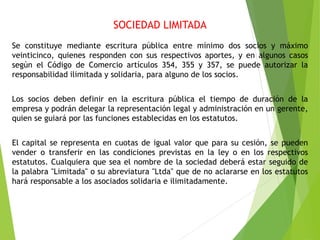 SOCIEDAD LIMITADA
Se constituye mediante escritura pública entre mínimo dos socios y máximo
veinticinco, quienes responden con sus respectivos aportes, y en algunos casos
según el Código de Comercio artículos 354, 355 y 357, se puede autorizar la
responsabilidad ilimitada y solidaria, para alguno de los socios.
Los socios deben definir en la escritura pública el tiempo de duración de la
empresa y podrán delegar la representación legal y administración en un gerente,
quien se guiará por las funciones establecidas en los estatutos.
El capital se representa en cuotas de igual valor que para su cesión, se pueden
vender o transferir en las condiciones previstas en la ley o en los respectivos
estatutos. Cualquiera que sea el nombre de la sociedad deberá estar seguido de
la palabra "Limitada" o su abreviatura "Ltda" que de no aclararse en los estatutos
hará responsable a los asociados solidaria e ilimitadamente.
 