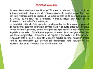 SOCIEDAD ANONIMA
Se constituye mediante escritura pública entre mínimo cinco accionistas
quienes responden hasta por el monto o aporte de capital respectivo que
han suministrado para la sociedad. Se debe definir en la escritura pública
el tiempo de duración de la empresa y que lo hayan expresado en su
documento de fundación o estatutos.
La administración de ésta sociedad se desarrolla con la asamblea general
de accionistas quienes definen el revisor fiscal y la junta directiva, quien a
su vez define al gerente, quien es la persona que asume la representación
legal de la sociedad. El capital se representa en acciones de igual valor que
son títulos negociables, todo ello es el capital autorizado y se debe aclarar
cuánto de esto es capital suscrito y cuánto capital pagado. Su razón social
será la denominación que definan sus accionistas pero seguido de las
palabras "Sociedad Anónima" o su abreviatura "S.A."
 