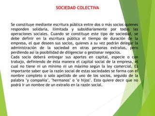 SOCIEDAD COLECTIVA
Se constituye mediante escritura pública entre dos o más socios quienes
responden solidaria, ilimitada y subsidiariamente por todas las
operaciones sociales. Cuando se constituye este tipo de sociedad, se
debe definir en la escritura pública el tiempo de duración de la
empresa, el que deseen sus socios, quienes a su vez podrán delegar la
administración de la sociedad en otras personas extrañas, pero
perdiendo así la posibilidad de diligenciar o gestionar negocios.
Cada socio deberá entregar sus aportes en capital, especie o con
trabajo, definiendo de ésta manera el capital social de la empresa, el
cual no tiene ni un mínimo ni un máximo según la ley comercial. Es
importante saber que la razón social de estas sociedades se forma con el
nombre completo o solo apellido de uno de los socios, seguido de la
palabra "y compañía", "hermanos" o "e hijos". Esto quiere decir que no
podrá ir un nombre de un extraño en la razón social.
 