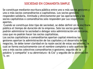 SOCIEDAD EN COMANDITA SIMPLE
Se constituye mediante escritura pública entre uno o más socios gestores y
uno o más socios comanditarios o capitalistas. Los socios gestores
responden solidaria, ilimitada y directamente por las operaciones y los
socios capitalistas o comanditarios solo responden por sus respectivos
aportes.
Cuando se constituye éste tipo de sociedad, se debe definir en la escritura
pública el tiempo de duración de la empresa. Solo los socios gestores
podrán administrar la sociedad o delegar esta administración en terceros,
cosa que no podrán hacer los socios capitalistas.
Los socios capitalistas o comanditarios aportan capital mientras los
gestores aportan la administración de los capitales y el desarrollo de los
negocios. Se debe tener claridad en la razón social de estas sociedades, la
cual se forma exclusivamente con el nombre completo o solo apellido de
uno o más socios colectivos comanditarios o gestores; seguido de la
palabra "y compañía" o su abreviatura «& Cia" y seguido de la abreviación
"S. en
 